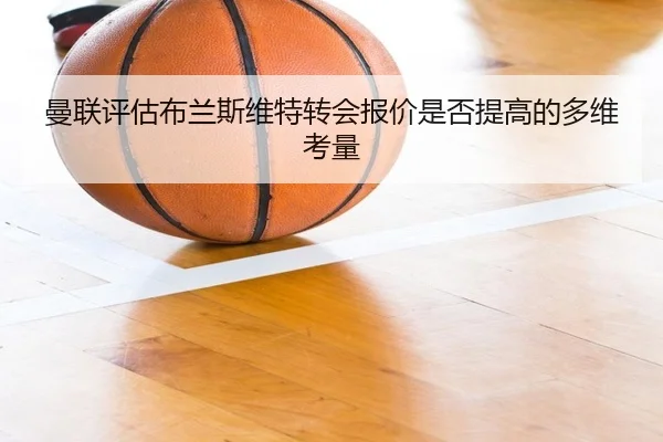 曼联评估布兰斯维特转会报价是否提高的多维考量
