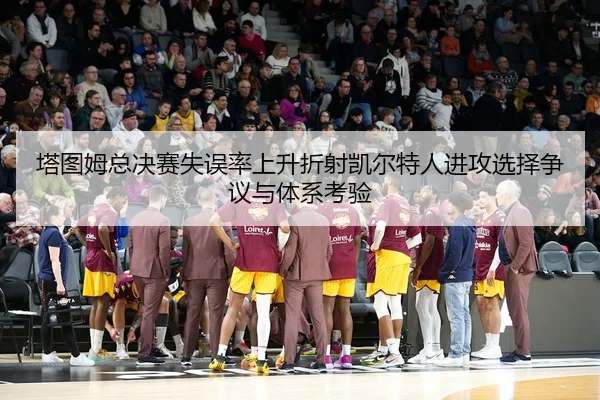 塔图姆总决赛失误率上升折射凯尔特人进攻选择争议与体系考验