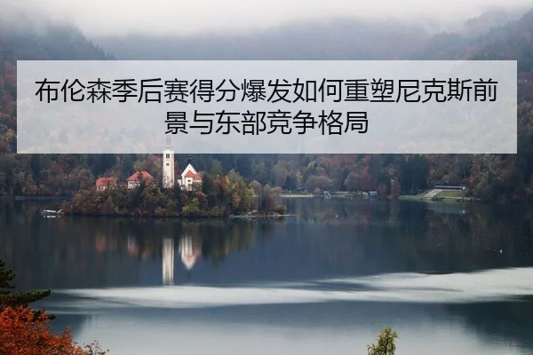 布伦森季后赛得分爆发如何重塑尼克斯前景与东部竞争格局